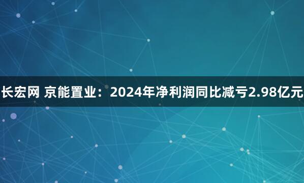 长宏网 京能置业：2024年净利润同比减亏2.98亿元
