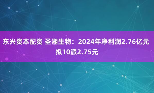 东兴资本配资 圣湘生物：2024年净利润2.76亿元 拟10派2.75元