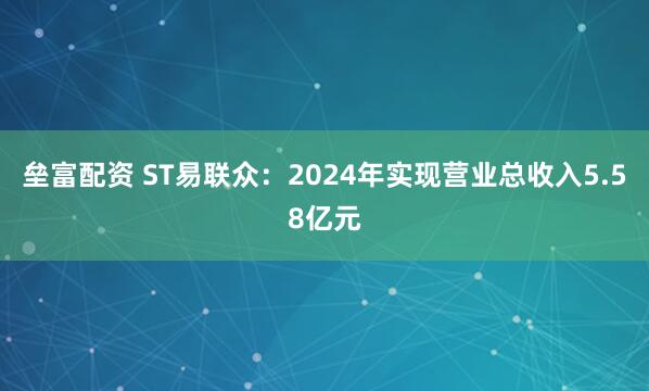垒富配资 ST易联众：2024年实现营业总收入5.58亿元