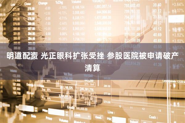 明道配资 光正眼科扩张受挫 参股医院被申请破产清算