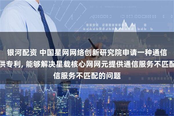 银河配资 中国星网网络创新研究院申请一种通信服务提供专利, 能够解决星载核心网网元提供通信服务不匹配的问题