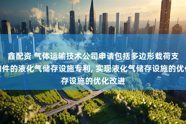 鑫配资 气体运输技术公司申请包括多边形载荷支承结构件的液化气储存设施专利, 实现液化气储存设施的优化改进