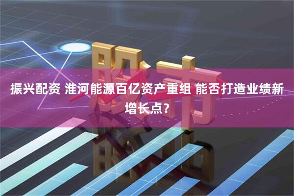 振兴配资 淮河能源百亿资产重组 能否打造业绩新增长点？