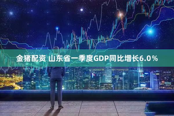 金猪配资 山东省一季度GDP同比增长6.0％