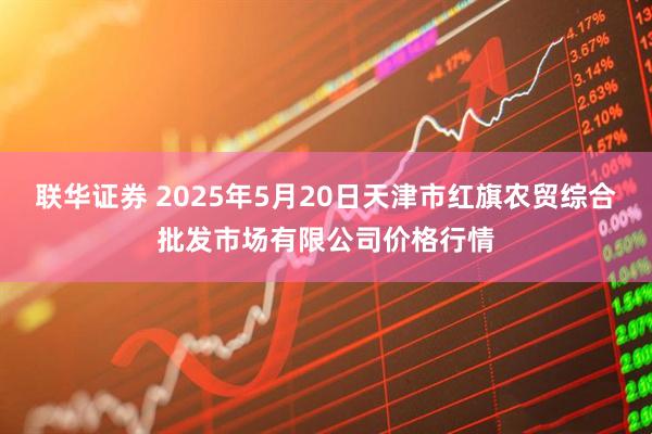 联华证券 2025年5月20日天津市红旗农贸综合批发市场有限公司价格行情
