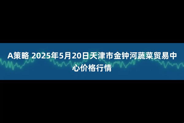 A策略 2025年5月20日天津市金钟河蔬菜贸易中心价格行情
