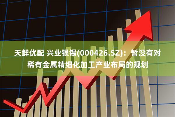 天鲜优配 兴业银锡(000426.SZ)：暂没有对稀有金属精细化加工产业布局的规划