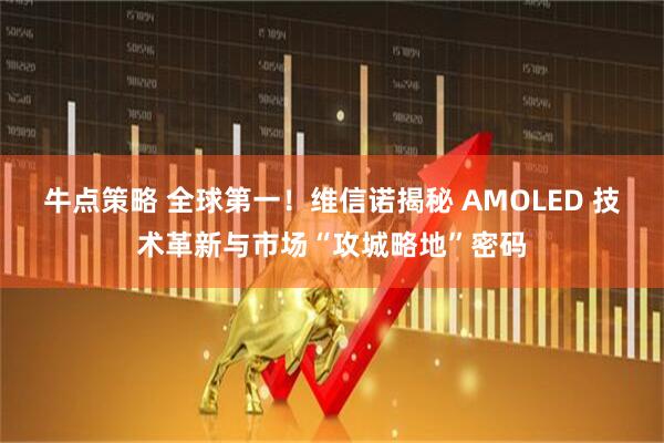 牛点策略 全球第一！维信诺揭秘 AMOLED 技术革新与市场“攻城略地”密码