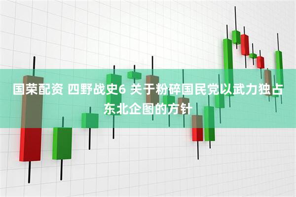 国荣配资 四野战史6 关于粉碎国民党以武力独占东北企图的方针