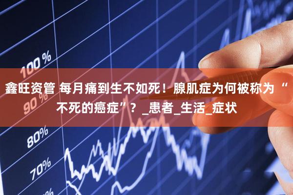 鑫旺资管 每月痛到生不如死！腺肌症为何被称为 “不死的癌症”？_患者_生活_症状