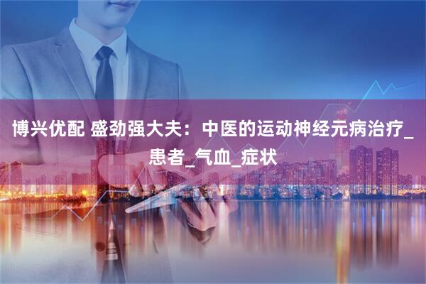 博兴优配 盛劲强大夫：中医的运动神经元病治疗_患者_气血_症状