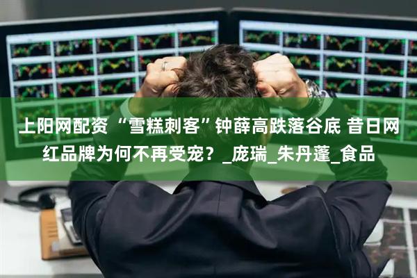 上阳网配资 “雪糕刺客”钟薛高跌落谷底 昔日网红品牌为何不再受宠？_庞瑞_朱丹蓬_食品