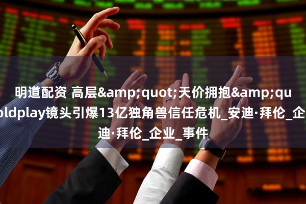 明道配资 高层&quot;天价拥抱&quot;：Coldplay镜头引爆13亿独角兽信任危机_安迪·拜伦_企业_事件