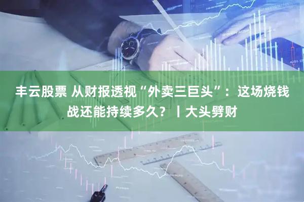 丰云股票 从财报透视“外卖三巨头”：这场烧钱战还能持续多久？丨大头劈财