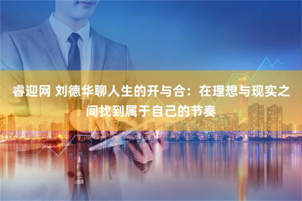 睿迎网 刘德华聊人生的开与合：在理想与现实之间找到属于自己的节奏