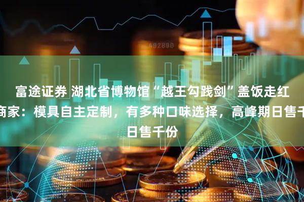 富途证券 湖北省博物馆“越王勾践剑”盖饭走红，商家：模具自主定制，有多种口味选择，高峰期日售千份