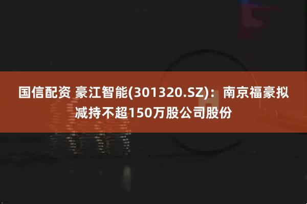 国信配资 豪江智能(301320.SZ)：南京福豪拟减持不超150万股公司股份
