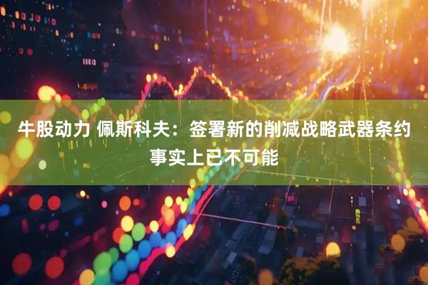 牛股动力 佩斯科夫：签署新的削减战略武器条约事实上已不可能