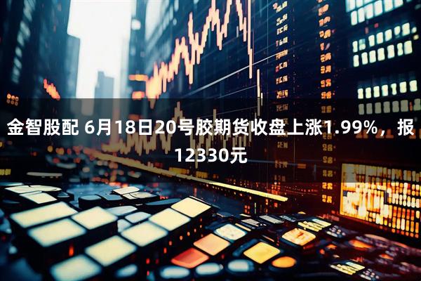 金智股配 6月18日20号胶期货收盘上涨1.99%，报12330元