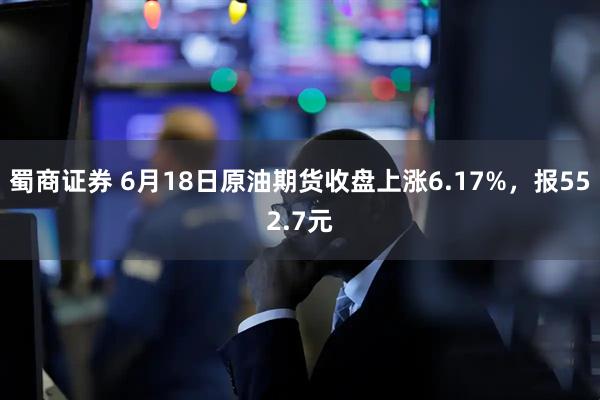 蜀商证券 6月18日原油期货收盘上涨6.17%，报552.7元